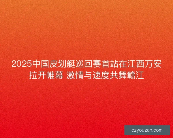 2025中国皮划艇巡回赛首站在江西万安拉开帷幕 激情与速度共舞赣江