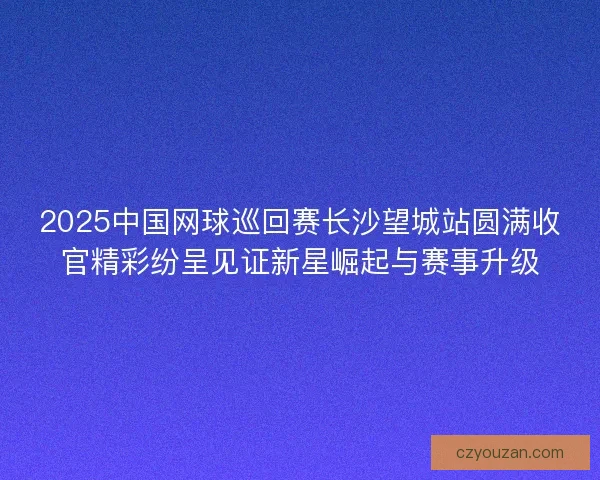 2025中国网球巡回赛长沙望城站圆满收官精彩纷呈见证新星崛起与赛事升级