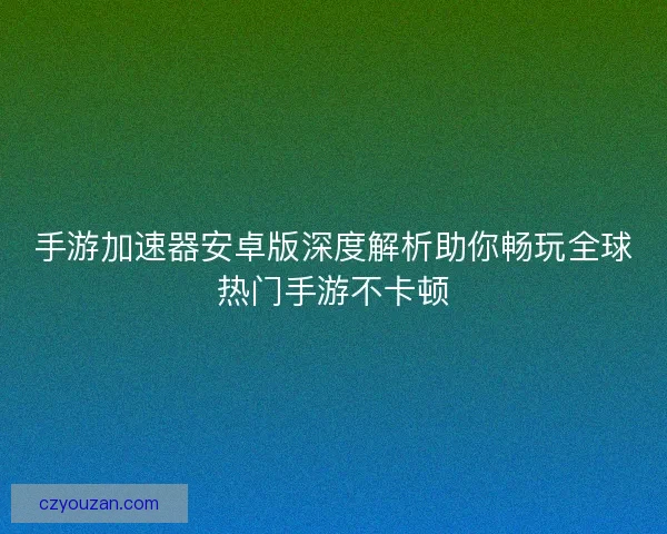 手游加速器安卓版深度解析助你畅玩全球热门手游不卡顿
