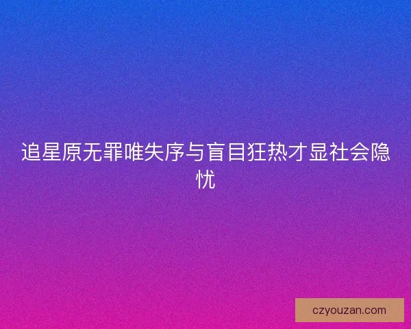 追星原无罪唯失序与盲目狂热才显社会隐忧