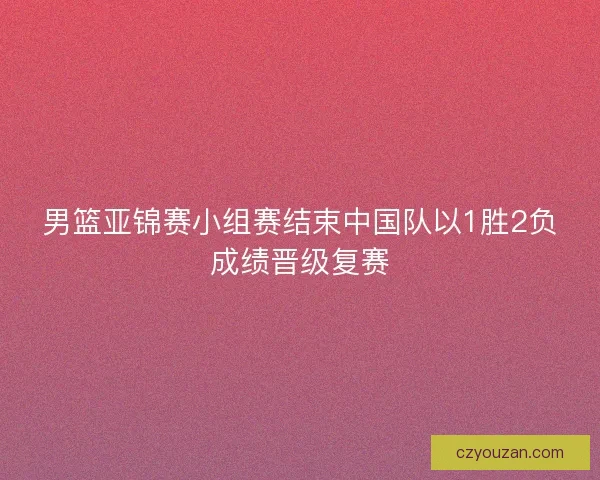 男篮亚锦赛小组赛结束中国队以1胜2负成绩晋级复赛