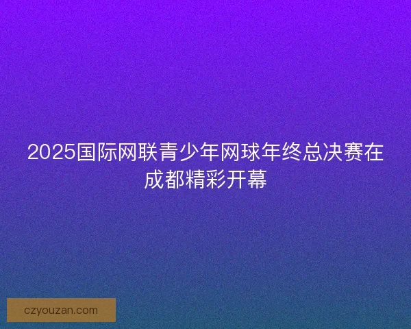 2025国际网联青少年网球年终总决赛在成都精彩开幕