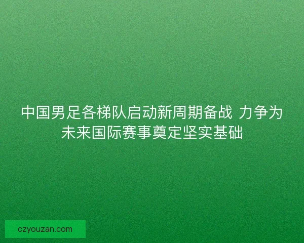 中国男足各梯队启动新周期备战 力争为未来国际赛事奠定坚实基础
