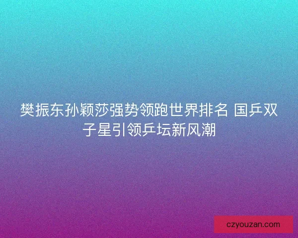 樊振东孙颖莎强势领跑世界排名 国乒双子星引领乒坛新风潮