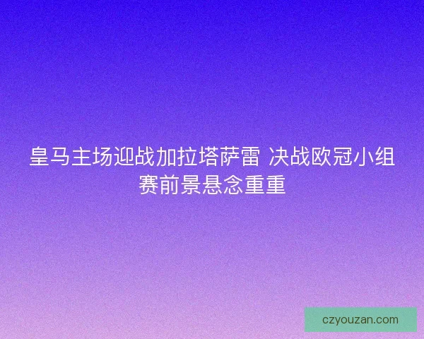 皇马主场迎战加拉塔萨雷 决战欧冠小组赛前景悬念重重 皇马主场迎战加拉塔萨雷 决战欧冠小组赛前景悬念重重