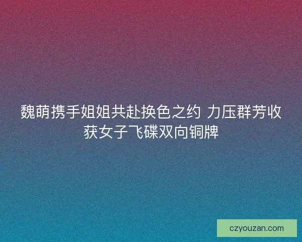 魏萌携手姐姐共赴换色之约 力压群芳收获女子飞碟双向铜牌 魏萌携手姐姐共赴换色之约 力压群芳收获女子飞碟双向铜牌
