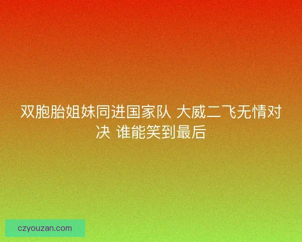 双胞胎姐妹同进国家队 大威二飞无情对决 谁能笑到最后