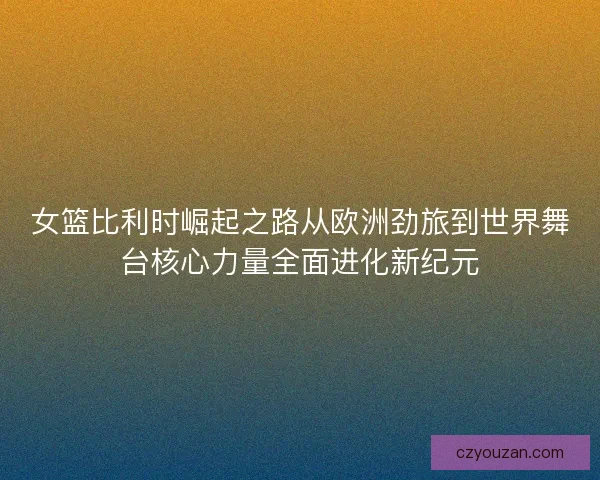 女篮比利时崛起之路从欧洲劲旅到世界舞台核心力量全面进化新纪元 女篮比利时崛起之路从欧洲劲旅到世界舞台核心力量全面进化新纪元