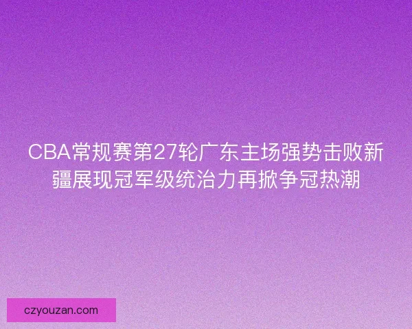 CBA常规赛第27轮广东主场强势击败新疆展现冠军级统治力再掀争冠热潮
