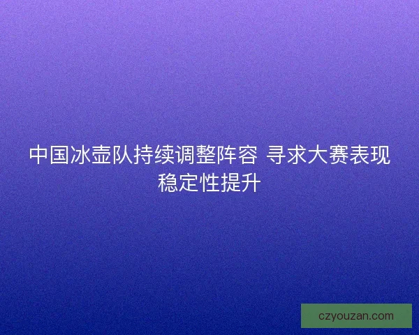 中国冰壶队持续调整阵容 寻求大赛表现稳定性提升
