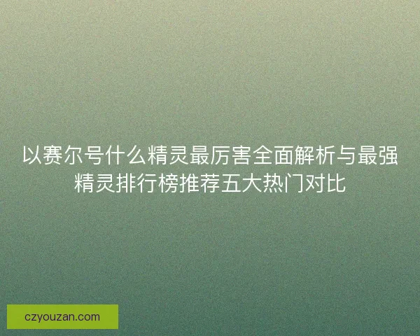 以赛尔号什么精灵最厉害全面解析与最强精灵排行榜推荐五大热门对比