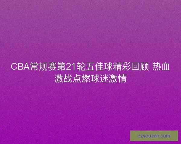 CBA常规赛第21轮五佳球精彩回顾 热血激战点燃球迷激情
