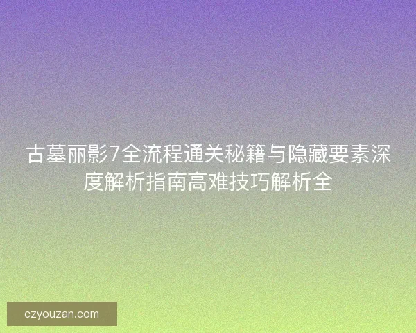 古墓丽影7全流程通关秘籍与隐藏要素深度解析指南高难技巧解析全