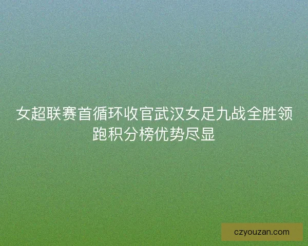 女超联赛首循环收官武汉女足九战全胜领跑积分榜优势尽显