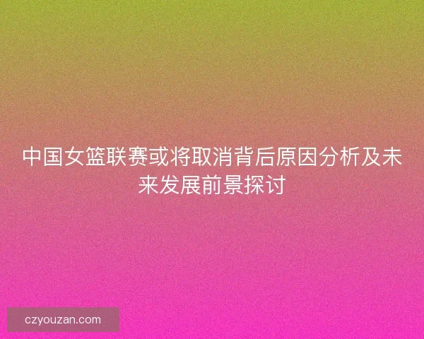 中国女篮联赛或将取消背后原因分析及未来发展前景探讨 中国女篮联赛或将取消背后原因分析及未来发展前景探讨