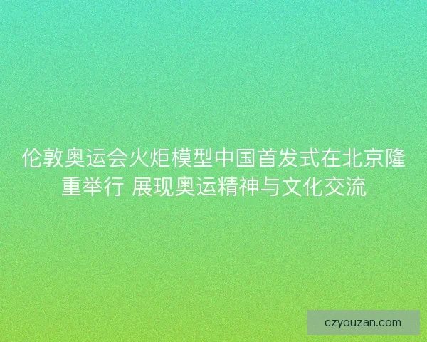 伦敦奥运会火炬模型中国首发式在北京隆重举行 展现奥运精神与文化交流
