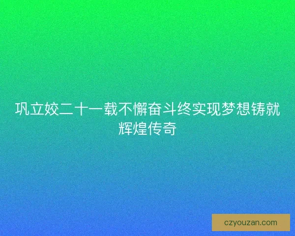 巩立姣二十一载不懈奋斗终实现梦想铸就辉煌传奇