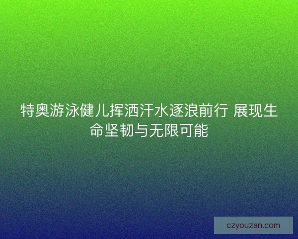 特奥游泳健儿挥洒汗水逐浪前行 展现生命坚韧与无限可能 特奥游泳健儿挥洒汗水逐浪前行 展现生命坚韧与无限可能