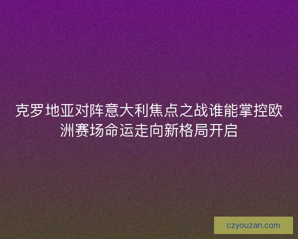 克罗地亚对阵意大利焦点之战谁能掌控欧洲赛场命运走向新格局开启 克罗地亚对阵意大利焦点之战谁能掌控欧洲赛场命运走向新格局开启