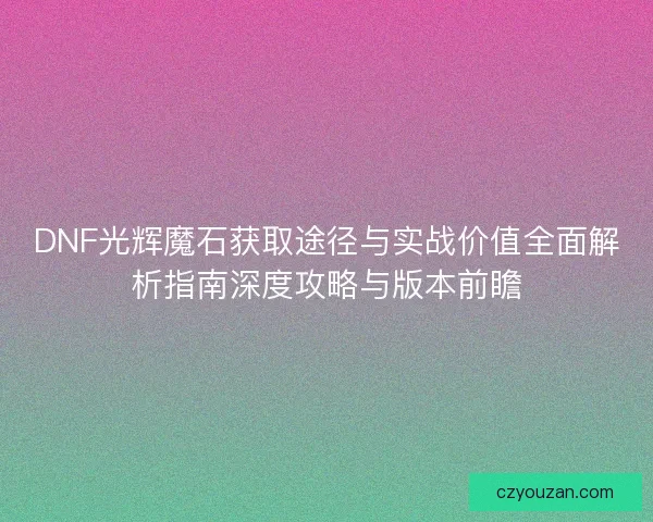 DNF光辉魔石获取途径与实战价值全面解析指南深度攻略与版本前瞻