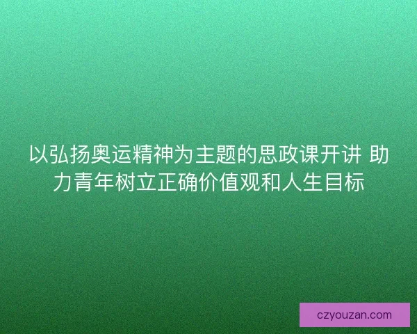 以弘扬奥运精神为主题的思政课开讲 助力青年树立正确价值观和人生目标